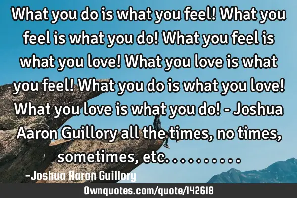 What you do is what you feel! What you feel is what you do! What you feel is what you love! What