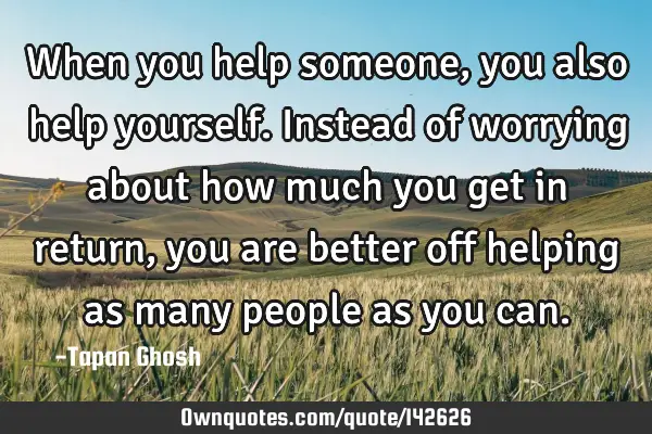 When you help someone, you also help yourself. Instead of worrying about how much you get in return,