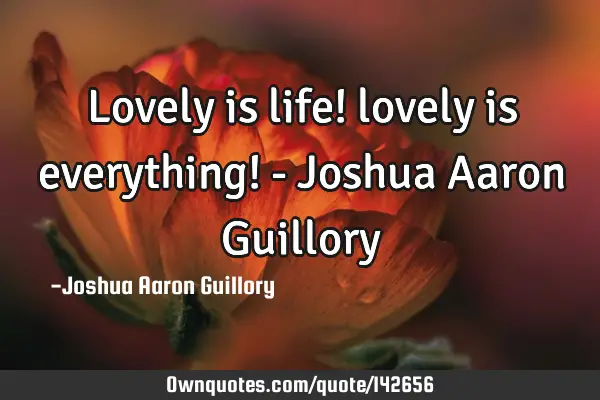 Lovely is life! lovely is everything! - Joshua Aaron G