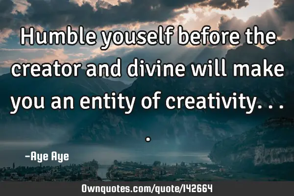 Humble youself before the creator and divine will make you an entity of