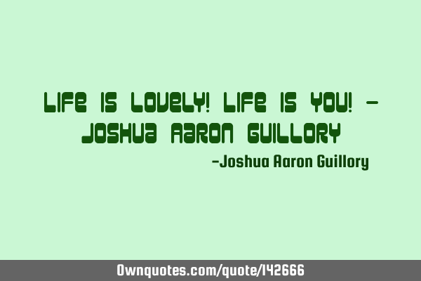 Life is lovely! Life is you! - Joshua Aaron G
