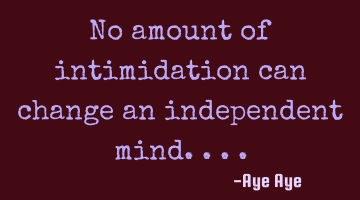 No amount of intimidation can change an independent mind....