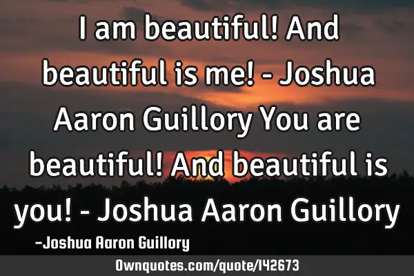 I am beautiful! And beautiful is me! - Joshua Aaron Guillory You are beautiful! And beautiful is