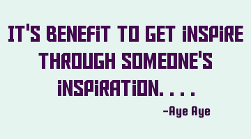 It's benefit to get inspire through someone's inspiration....