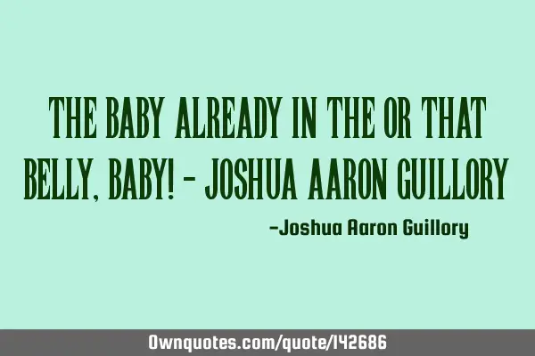 The baby already in the or that belly, baby! - Joshua Aaron G