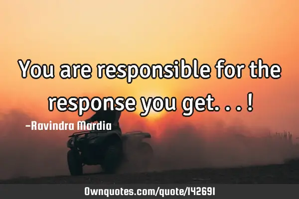 You are responsible for the response you get...!