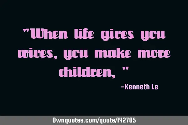 "When life gives you wives, you make more children,"