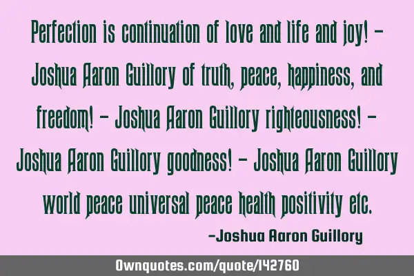 Perfection is continuation of love and life and joy! - Joshua Aaron Guillory of truth, peace,
