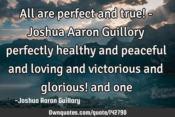 All are perfect and true! - Joshua Aaron Guillory perfectly healthy and peaceful and loving and