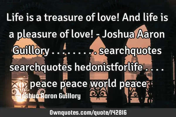 Life is a treasure of love! And life is a pleasure of love! - Joshua Aaron Guillory .........