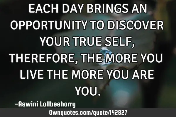 EACH DAY BRINGS AN OPPORTUNITY TO DISCOVER YOUR TRUE SELF, THEREFORE, THE MORE YOU LIVE THE MORE YOU