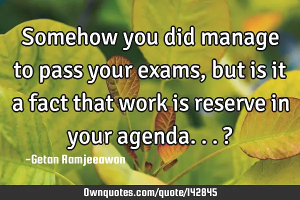 Somehow you did manage to pass your exams, but is it a fact that work is reserve in your agenda...?
