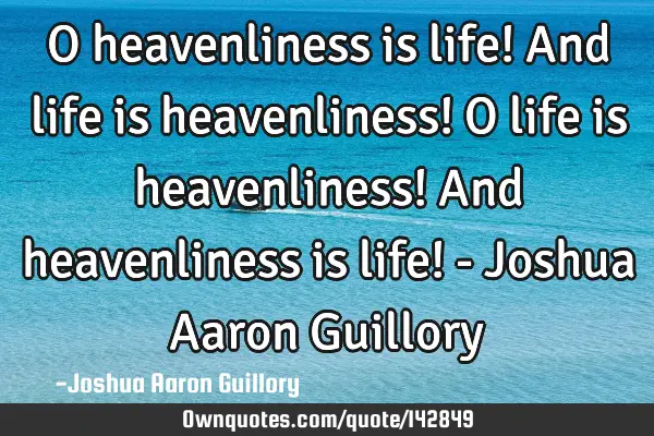 O heavenliness is life! And life is heavenliness! O life is heavenliness! And heavenliness is life!