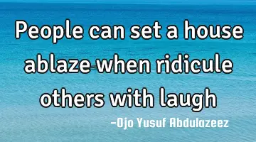 People can set a house ablaze when ridicule others with laugh