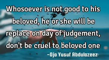 Whosoever is not good to his beloved, he or she will be replace on day of judgement, don't be cruel