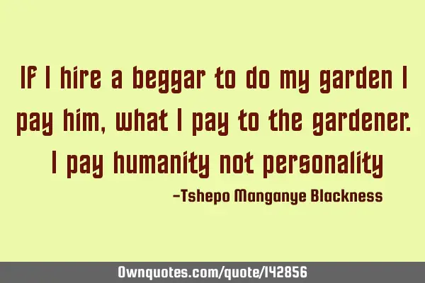 If I hire a beggar to do my garden I pay him, what I pay to the gardener. I pay humanity not
