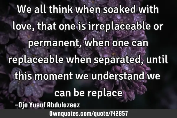 We all think when soaked with love, that one is irreplaceable or permanent, when one can