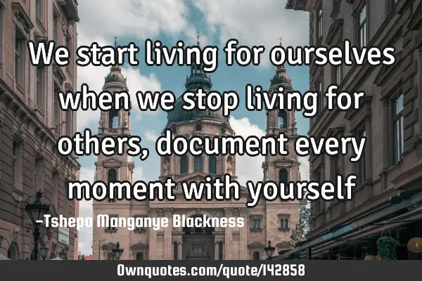 We start living for ourselves when we stop living for others, document every moment with