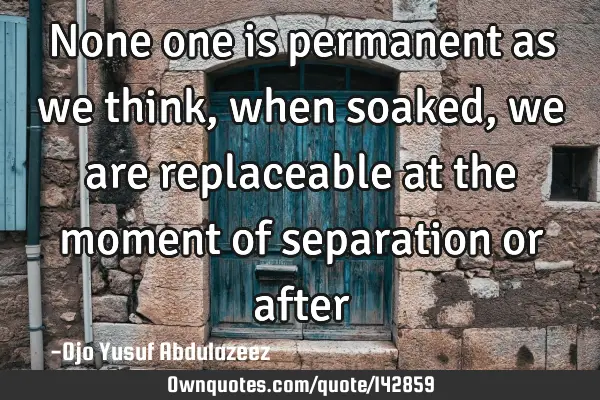 None one is permanent as we think, when soaked, we are replaceable at the moment of separation or