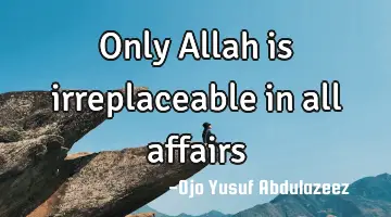 Only Allah is irreplaceable in all affairs