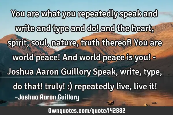 You are what you repeatedly speak and write and type and do! and the heart, spirit, soul, nature,