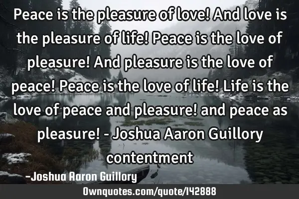 Peace is the pleasure of love! And love is the pleasure of life! Peace is the love of pleasure! And
