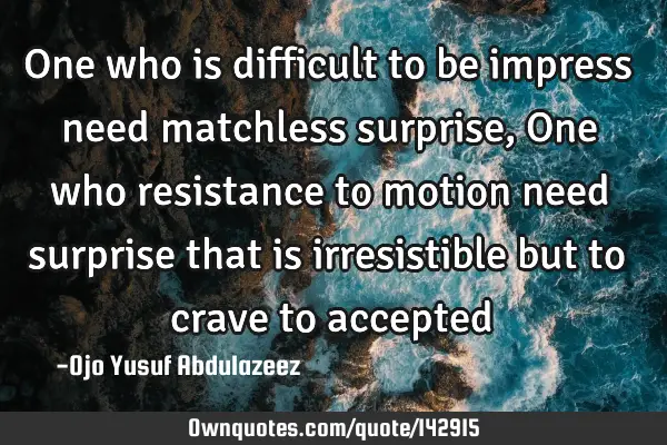 One who is difficult to be impress need matchless surprise, One who resistance to motion need