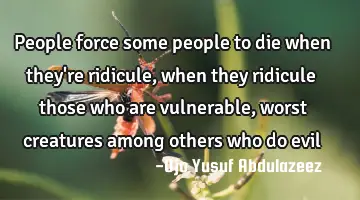 People force some people to die when they're ridicule, when they ridicule those who are vulnerable,