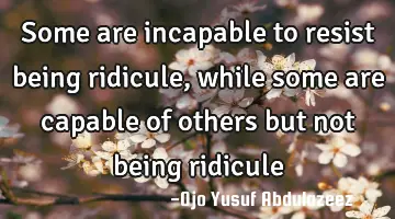 Some are incapable to resist being ridicule, while some are capable of others but not being ridicule