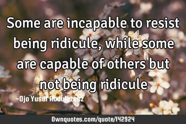 Some are incapable to resist being ridicule, while some are capable of others but not being