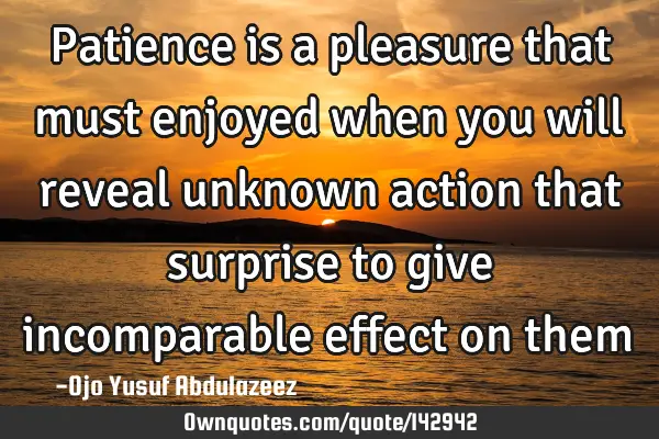Patience is a pleasure that must enjoyed when you will reveal unknown action that surprise to give