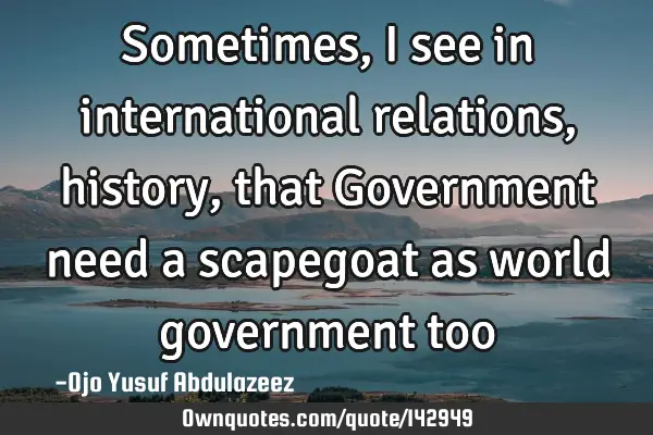 Sometimes, I see in international relations, history, that Government need a scapegoat as world