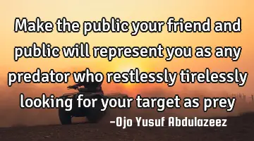 Make the public your friend and public will represent you as any predator who restlessly tirelessly