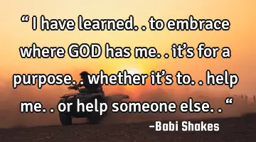 “ I have learned.. to embrace where GOD has me.. it’s for a purpose.. whether it’s to.. help