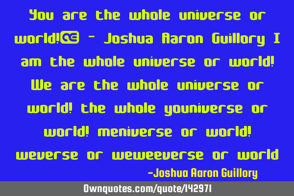 You are the whole universe or world!  - Joshua Aaron Guillory I am the whole universe or world! We