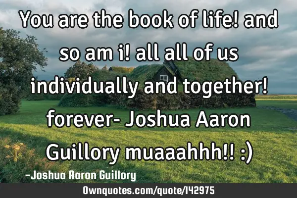 You are the book of life! and so am i! all all of us individually and together! forever- Joshua A