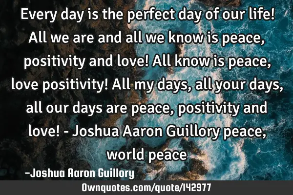 Every day is the perfect day of our life! All we are and all we know is peace, positivity and love!