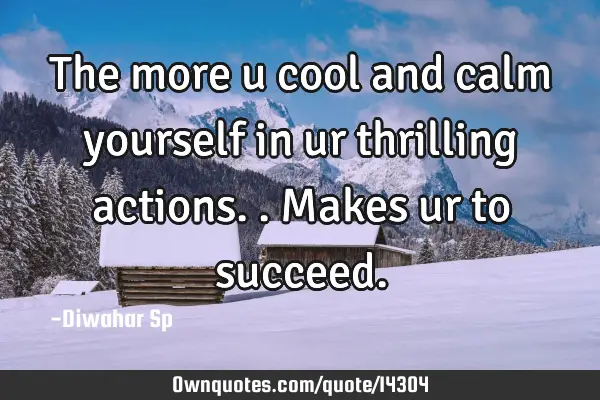 The more u cool and calm yourself in ur thrilling actions..makes ur to