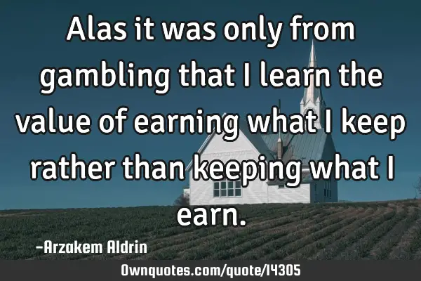 Alas it was only from gambling that I learn the value of earning what I keep rather than keeping