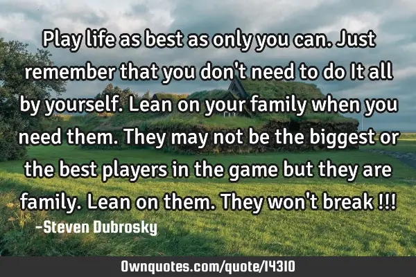 Play life as best as only you can. Just remember that you don