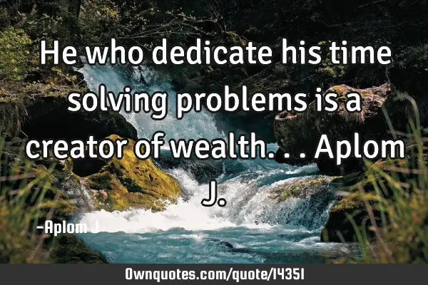 He who dedicate his time solving problems is a creator of wealth... Aplom J