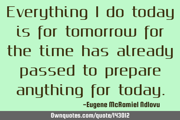 Everything i do today is for tomorrow for the time has already passed to prepare anything for