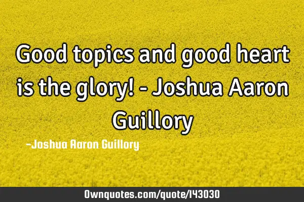 Good topics and good heart is the glory! - Joshua Aaron G
