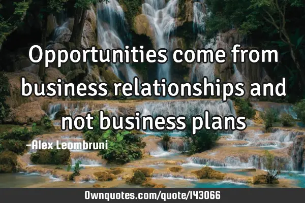 Opportunities come from business relationships and not business