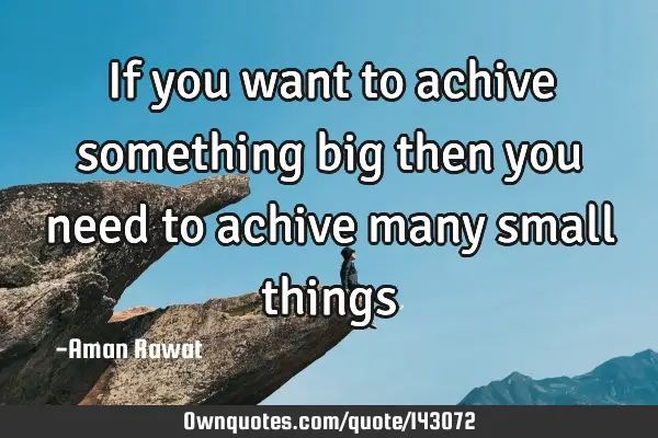 If you want to achive something big then you need to achive many small