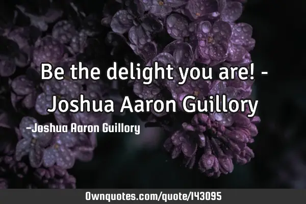 Be the delight you are! - Joshua Aaron G
