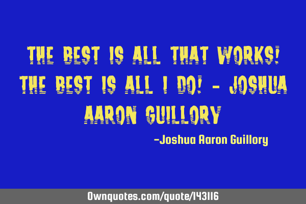 The best is all that works! The best is all I do! - Joshua Aaron G