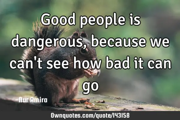 Good people is dangerous, because we can