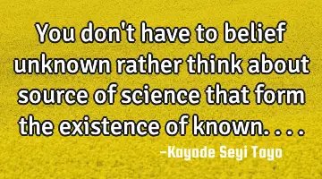 You don't have to belief unknown rather think about source of science that form the existence of