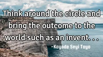 Think around the circle and bring the outcome to the world such as an invent...
